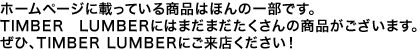 ホームページに載っている商品はほんの一部です。TIMBER LUMBERにはまだまだたくさんの商品がございます。ぜひ、TIMBER LUMBERにご来店ください!