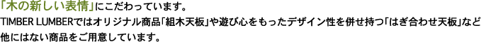 「木の新しい表情」にこだわっています。TIMBER LUMBERではオリジナル商品「組木天板」や遊び心をもったデザイン性を併せ持つ「はぎ合わせ天板」など他にはない商品をご用意しています。