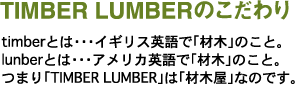 TIMBER LUMBERのこだわり　timberとは・・・イギリス英語で「材木」のこと。lunberとは・・・アメリカ英語で「材木」のこと。つまり「TIMBER LUMBER」は「材木屋」なのです。