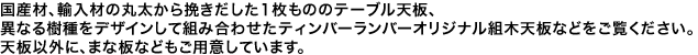 国産材、輸入材の丸太から挽きだした1枚もののテーブル天板、異なる樹種をデザインして組み合わせたティンバーランバーオリジナル組木天板などをご覧ください。天板以外に、まな板などもご用意しています。